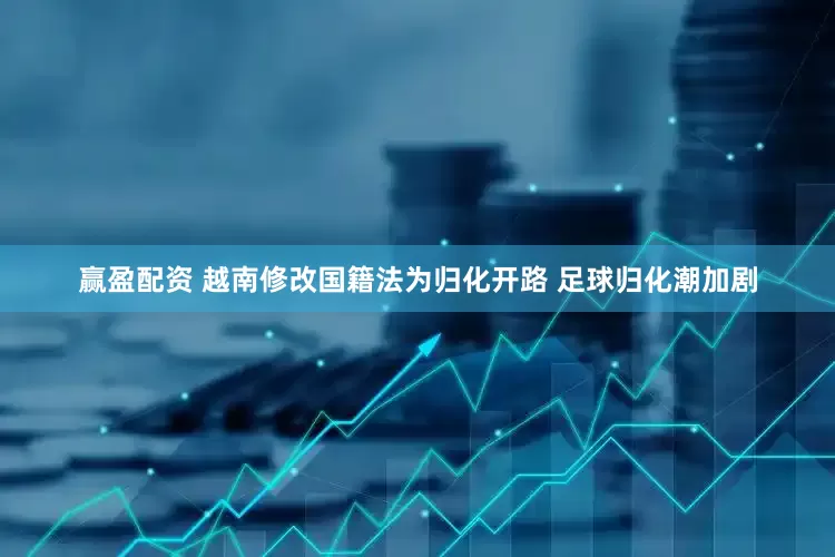 赢盈配资 越南修改国籍法为归化开路 足球归化潮加剧