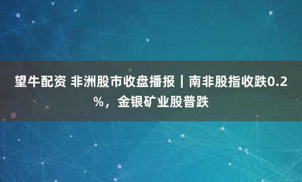 望牛配资 非洲股市收盘播报｜南非股指收跌0.2%，金银矿业股普跌