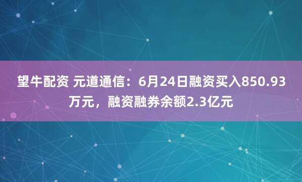 望牛配资 元道通信：6月24日融资买入850.93万元，融资融券余额2.3亿元