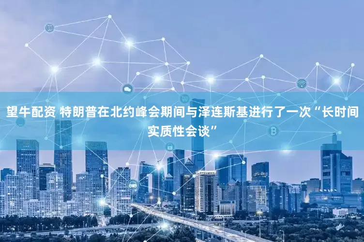 望牛配资 特朗普在北约峰会期间与泽连斯基进行了一次“长时间实质性会谈”