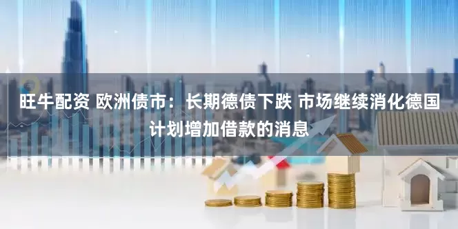 旺牛配资 欧洲债市：长期德债下跌 市场继续消化德国计划增加借款的消息