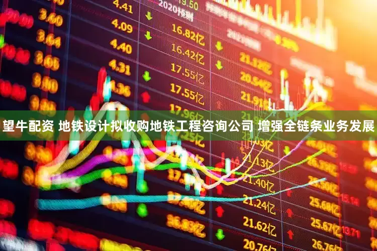 望牛配资 地铁设计拟收购地铁工程咨询公司 增强全链条业务发展