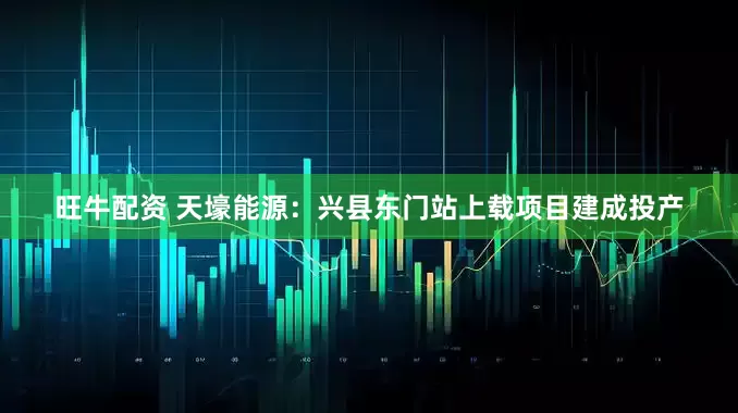 旺牛配资 天壕能源：兴县东门站上载项目建成投产