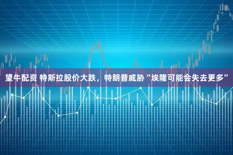望牛配资 特斯拉股价大跌，特朗普威胁“埃隆可能会失去更多”