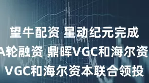 望牛配资 星动纪元完成近5亿元A轮融资 鼎晖VGC和海尔资本联合领投