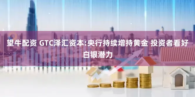 望牛配资 GTC泽汇资本:央行持续增持黄金 投资者看好白银潜力