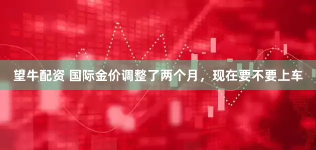 望牛配资 国际金价调整了两个月，现在要不要上车