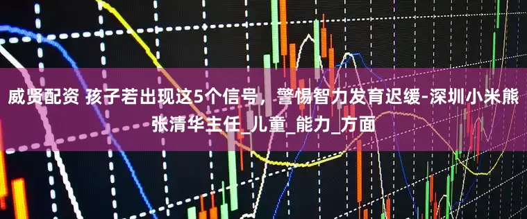 威贤配资 孩子若出现这5个信号，警惕智力发育迟缓-深圳小米熊张清华主任_儿童_能力_方面
