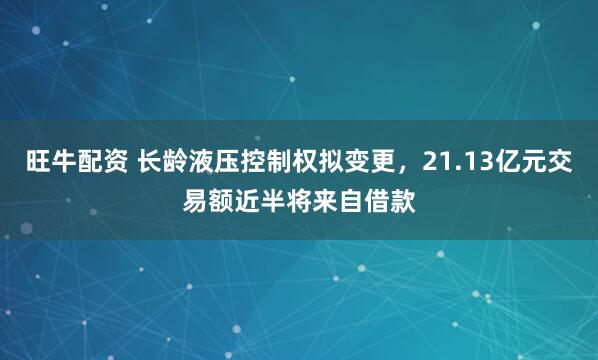 旺牛配资 长龄液压控制权拟变更，21.13亿元交易额近半将来自借款
