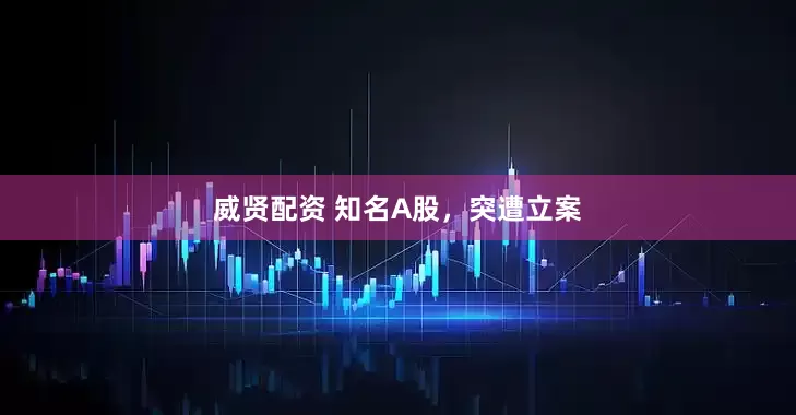 威贤配资 知名A股，突遭立案