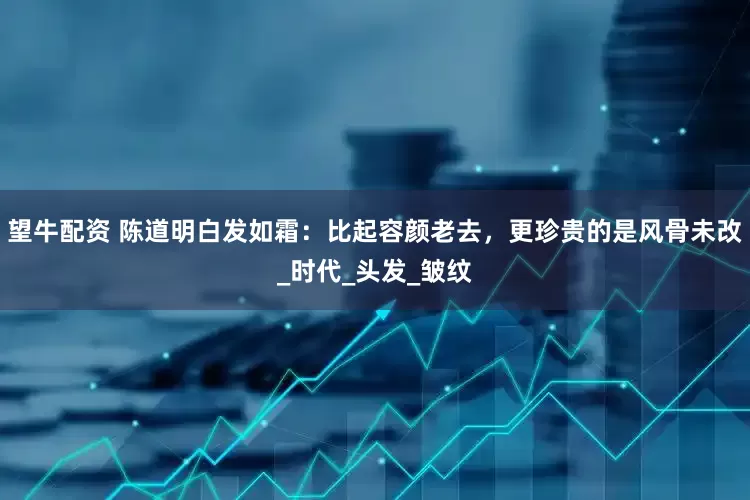 望牛配资 陈道明白发如霜：比起容颜老去，更珍贵的是风骨未改_时代_头发_皱纹