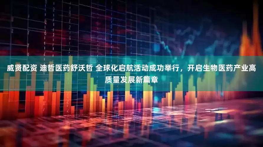 威贤配资 迪哲医药舒沃哲 全球化启航活动成功举行，开启生物医药产业高质量发展新篇章