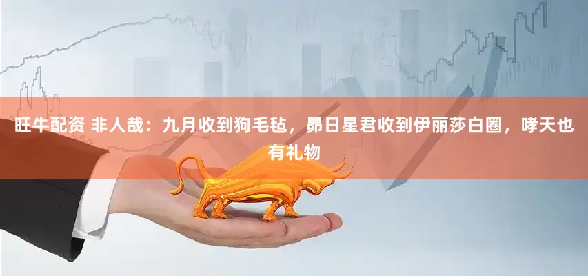 旺牛配资 非人哉：九月收到狗毛毡，昴日星君收到伊丽莎白圈，哮天也有礼物