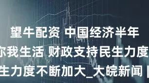 望牛配资 中国经济半年报丨事关你我生活 财政支持民生力度不断加大_大皖新闻 | 安徽网