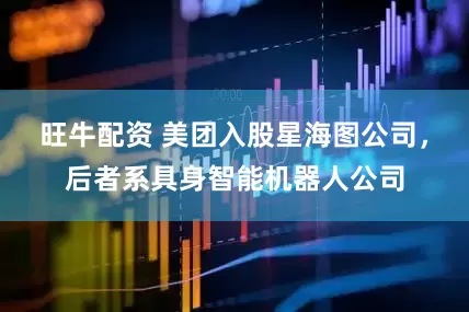旺牛配资 美团入股星海图公司，后者系具身智能机器人公司