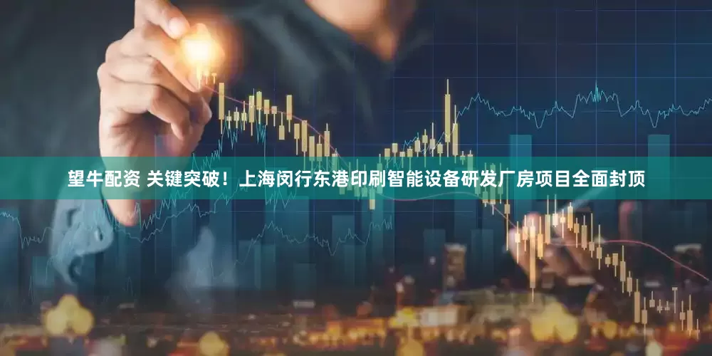 望牛配资 关键突破！上海闵行东港印刷智能设备研发厂房项目全面封顶
