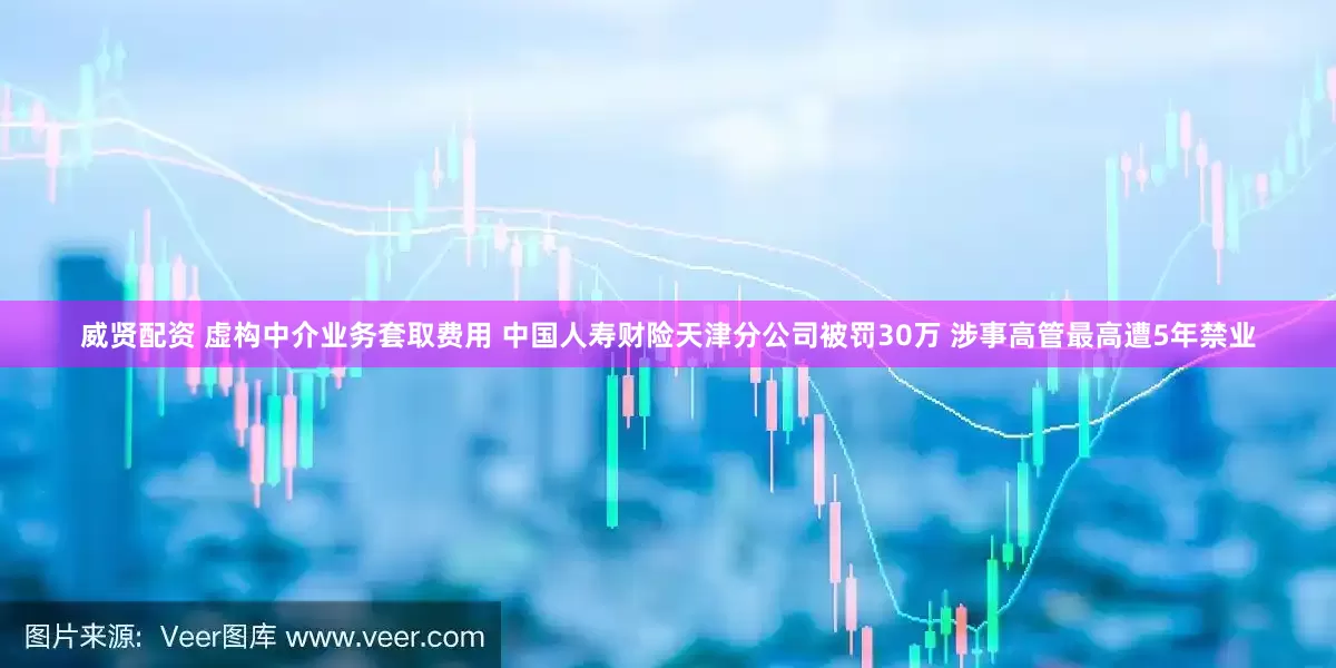 威贤配资 虚构中介业务套取费用 中国人寿财险天津分公司被罚30万 涉事高管最高遭5年禁业