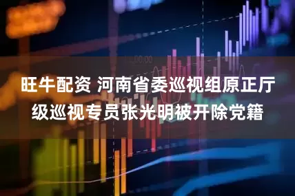 旺牛配资 河南省委巡视组原正厅级巡视专员张光明被开除党籍