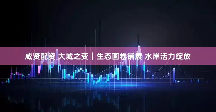 威贤配资 大城之变｜生态画卷铺展 水岸活力绽放