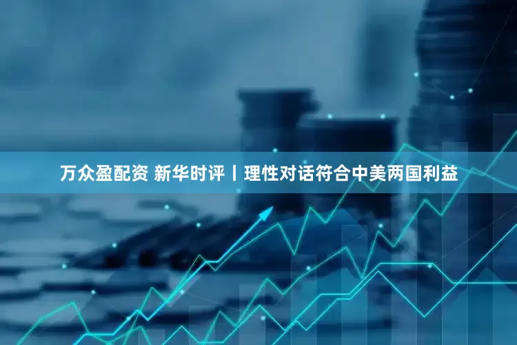 万众盈配资 新华时评丨理性对话符合中美两国利益