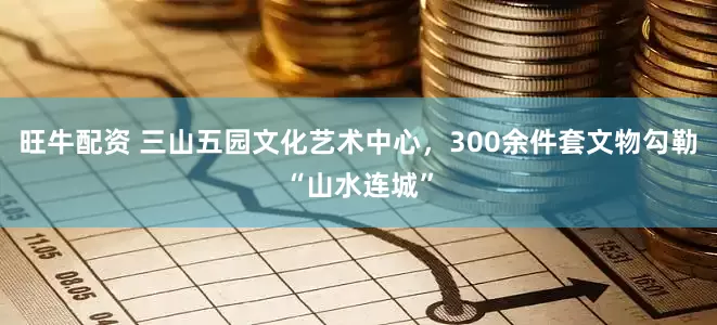 旺牛配资 三山五园文化艺术中心，300余件套文物勾勒“山水连城”