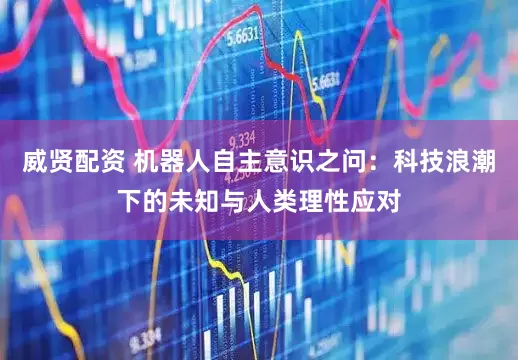 威贤配资 机器人自主意识之问：科技浪潮下的未知与人类理性应对